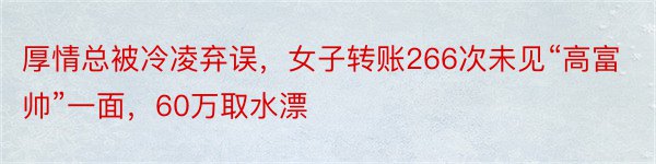 厚情总被冷凌弃误，女子转账266次未见“高富帅”一面，60万取水漂