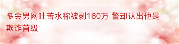 多金男网吐苦水称被剥160万 警却认出他是欺诈首级