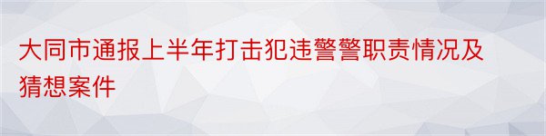 大同市通报上半年打击犯违警警职责情况及猜想案件