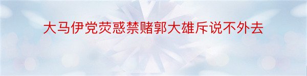 大马伊党荧惑禁赌郭大雄斥说不外去