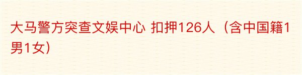 大马警方突查文娱中心 扣押126人（含中国籍1男1女）