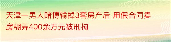 天津一男人赌博输掉3套房产后 用假合同卖房糊弄400余万元被刑拘