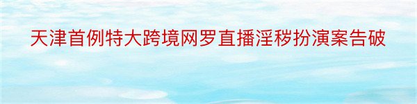 天津首例特大跨境网罗直播淫秽扮演案告破