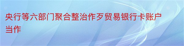 央行等六部门聚合整治作歹贸易银行卡账户当作