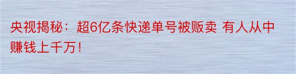 央视揭秘：超6亿条快递单号被贩卖 有人从中赚钱上千万！