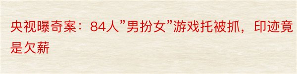 央视曝奇案：84人”男扮女”游戏托被抓，印迹竟是欠薪