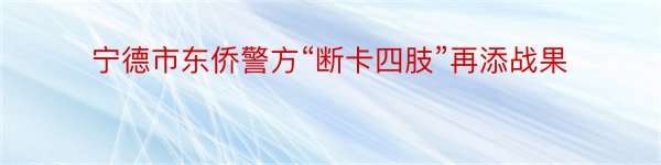 宁德市东侨警方“断卡四肢”再添战果