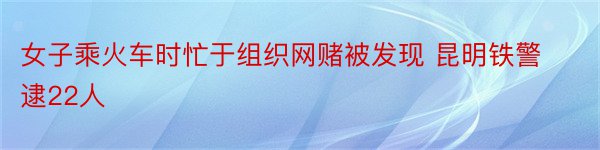 女子乘火车时忙于组织网赌被发现 昆明铁警逮22人