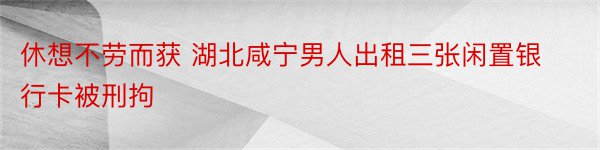 休想不劳而获 湖北咸宁男人出租三张闲置银行卡被刑拘