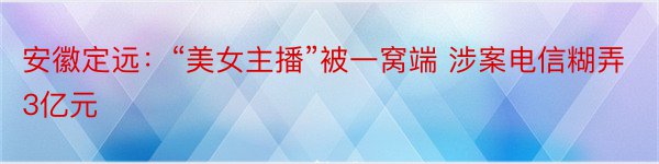 安徽定远：“美女主播”被一窝端 涉案电信糊弄3亿元