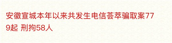 安徽宣城本年以来共发生电信荟萃骗取案779起 刑拘58人