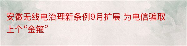 安徽无线电治理新条例9月扩展 为电信骗取上个“金箍”