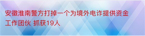 安徽淮南警方打掉一个为境外电诈提供资金工作团伙 抓获19人