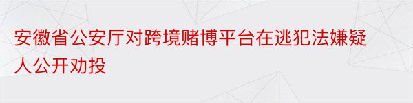 安徽省公安厅对跨境赌博平台在逃犯法嫌疑人公开劝投