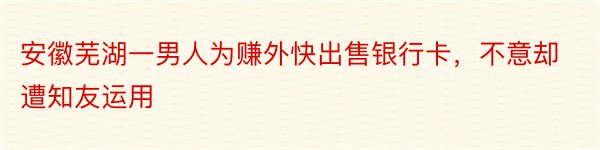 安徽芜湖一男人为赚外快出售银行卡，不意却遭知友运用