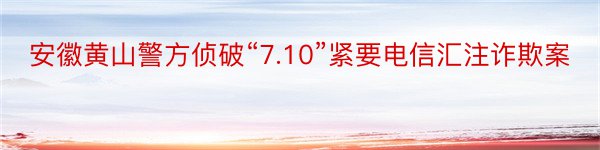 安徽黄山警方侦破“7.10”紧要电信汇注诈欺案