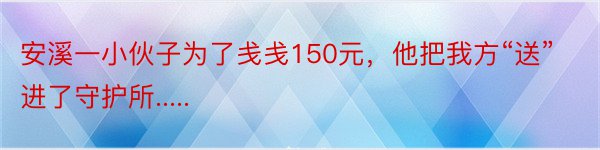 安溪一小伙子为了戋戋150元，他把我方“送”进了守护所.....