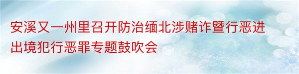 安溪又一州里召开防治缅北涉赌诈暨行恶进出境犯行恶罪专题鼓吹会