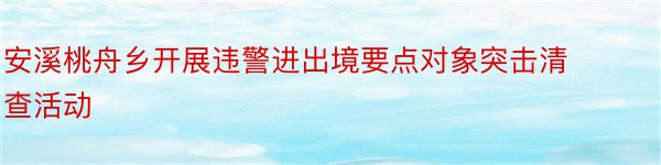 安溪桃舟乡开展违警进出境要点对象突击清查活动