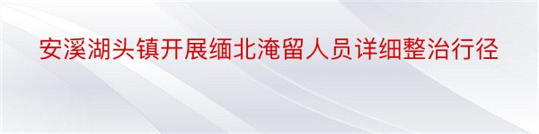 安溪湖头镇开展缅北淹留人员详细整治行径