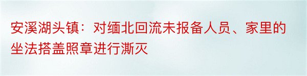 安溪湖头镇：对缅北回流未报备人员、家里的坐法搭盖照章进行澌灭