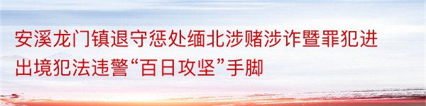 安溪龙门镇退守惩处缅北涉赌涉诈暨罪犯进出境犯法违警“百日攻坚”手脚