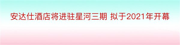 安达仕酒店将进驻星河三期 拟于2021年开幕