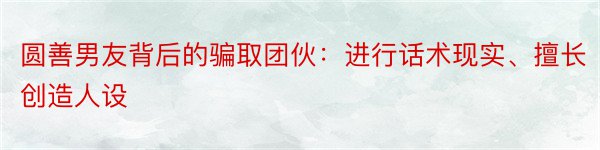 圆善男友背后的骗取团伙：进行话术现实、擅长创造人设