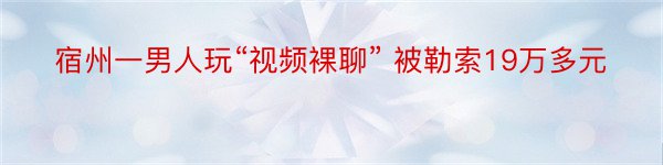 宿州一男人玩“视频裸聊” 被勒索19万多元