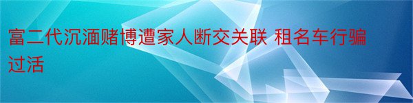 富二代沉湎赌博遭家人断交关联 租名车行骗过活