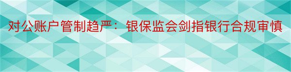 对公账户管制趋严：银保监会剑指银行合规审慎