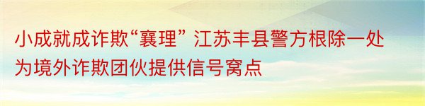 小成就成诈欺“襄理” 江苏丰县警方根除一处为境外诈欺团伙提供信号窝点