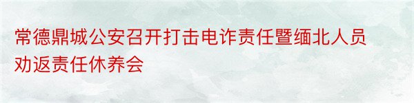 常德鼎城公安召开打击电诈责任暨缅北人员劝返责任休养会