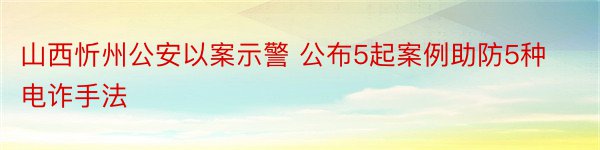 山西忻州公安以案示警 公布5起案例助防5种电诈手法