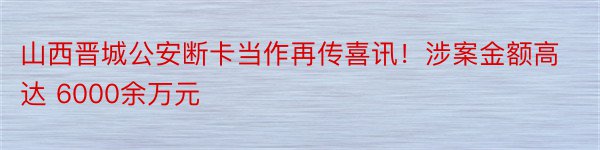 山西晋城公安断卡当作再传喜讯！涉案金额高达 6000余万元