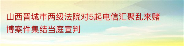 山西晋城市两级法院对5起电信汇聚乱来赌博案件集结当庭宣判