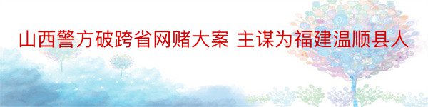 山西警方破跨省网赌大案 主谋为福建温顺县人