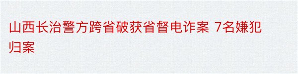 山西长治警方跨省破获省督电诈案 7名嫌犯归案