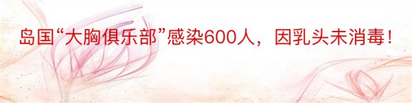 岛国“大胸俱乐部”感染600人，因乳头未消毒！