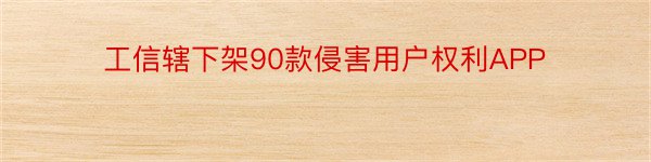 工信辖下架90款侵害用户权利APP