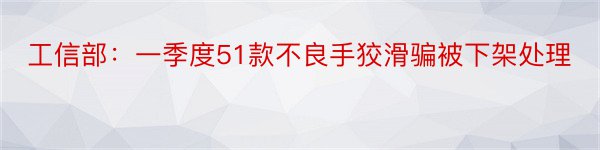 工信部：一季度51款不良手狡滑骗被下架处理