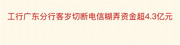 工行广东分行客岁切断电信糊弄资金超4.3亿元