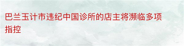 巴兰玉计市违纪中国诊所的店主将濒临多项指控