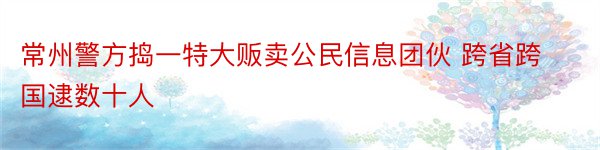 常州警方捣一特大贩卖公民信息团伙 跨省跨国逮数十人