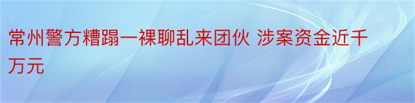 常州警方糟蹋一裸聊乱来团伙 涉案资金近千万元