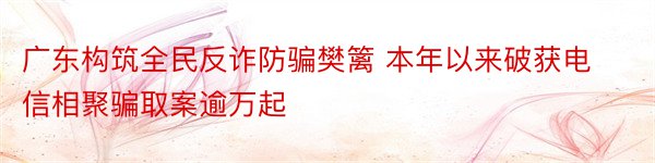 广东构筑全民反诈防骗樊篱 本年以来破获电信相聚骗取案逾万起