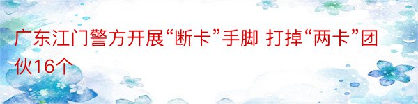 广东江门警方开展“断卡”手脚 打掉“两卡”团伙16个