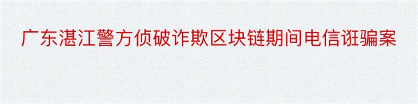 广东湛江警方侦破诈欺区块链期间电信诳骗案