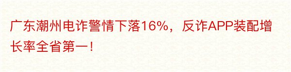 广东潮州电诈警情下落16%，反诈APP装配增长率全省第一！