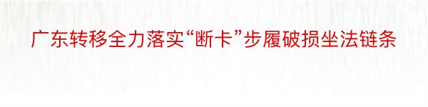 广东转移全力落实“断卡”步履破损坐法链条